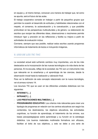 en equipo y, al mismo tiempo, conozcan una manera de trabajar que, tal como
se apunta, será el futuro de las aulas.
El trabajo cooperativo consiste en trabajar a partir de pequeños grupos que
permitan la ocasión al desarrollo de actitudes y habilidades relacionadas con el
respeto, el consenso, la autoevaluación y la coevaluación, y que posibilite
profundizar en las perspectivas multiculturales y de género. La elaboración de
escritos que recojan las diferentes ideas, observaciones o resúmenes permite
introducir rigor y precisión en las reflexiones y facilita su mejora a partir de
actividades de evaluación mútua.
Conviene, siempre que sea posible, realizar estos escritos usando programas
informáticos de tratamiento de textos e incluyendo imágenes.


9. USO DE LES TIC TAC


La sociedad actual está sufriendo cambios muy importantes, uno de los más
destacados es la incorporación de las nuevas tecnologías a la vida diaria de las
personas. En la escuela, reflejo de la sociedad, las TIC son un instrumento más
que relevante en la enseñanza y el aprendizaje de las ciencias, desde la
observación inicial hasta la realización y valoración final.
Para ver la definición de este concepto relacionado con la nueva tecnología,
ver el annexo número 14.
Los recursos TIC que se usan en las diferentes unidades didácticas son los
siguientes:
‐   INTERNET […]
‐   INTRANET […]
‐   LAS PRESTACIONES MULTIMEDIA […]
‐   PROGRAMARIO EDUCATIVO: Los criterios más relevantes para crear una
    tipología de programas en relación con los centros educativos son según los
    contenidos, los destinatarios, los objetivos educativos, las actividades
    cognitivas, su función de aprendizaje, el tratamiento de los errores, sus
    bases psicopedagógicas sobre aprendizaje y su función en la estrategia
    didáctica. Los buenos materiales multimedia formativos son eficaces,
    facilitan el éxito de sus objetivos, y esto se debe a una serie de


                                                                             16
 