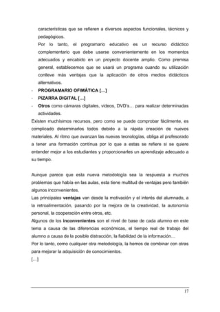 características que se refieren a diversos aspectos funcionales, técnicos y
    pedagógicos.
    Por   lo   tanto,   el   programario   educativo   es   un   recurso   didáctico
    complementario que debe usarse convenientemente en los momentos
    adecuados y encabido en un proyecto docente amplio. Como premisa
    general, establecemos que se usará un programa cuando su utilización
    conlleve más ventajas que la aplicación de otros medios didácticos
    alternativos.
‐   PROGRAMARIO OFIMÁTICA […]
‐   PIZARRA DIGITAL […]
‐   Otros como cámaras digitales, videos, DVD’s… para realizar determinadas
    actividades.
Existen muchísimos recursos, pero como se puede comprobar fácilmente, es
complicado determinarlos todos debido a la rápida creación de nuevos
materiales. Al ritmo que avanzan las nuevas tecnologías, obliga al profesorado
a tener una formación contínua por lo que a estas se refiere si se quiere
entender mejor a los estudiantes y proporcionarles un aprendizaje adecuado a
su tiempo.


Aunque parece que esta nueva metodología sea la respuesta a muchos
problemas que había en las aulas, esta tiene multitud de ventajas pero también
algunos inconvenientes.
Las principales ventajas van desde la motivación y el interés del alumnado, a
la retroalimentación, pasando por la mejora de la creatividad, la autonomía
personal, la cooperación entre otros, etc.
Algunos de los inconvenientes son el nivel de base de cada alumno en este
tema a causa de las diferencias económicas, el tiempo real de trabajo del
alumno a causa de la posible distracción, la fiabilidad de la información…
Por lo tanto, como cualquier otra metodología, la hemos de combinar con otras
para mejorar la adquisición de conocimientos.
[…]




                                                                                 17
 