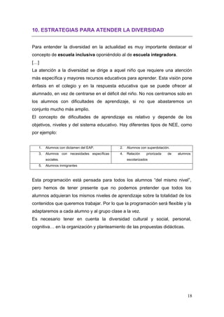 10. ESTRATEGIAS PARA ATENDER LA DIVERSIDAD


Para entender la diversidad en la actualidad es muy importante destacar el
concepto de escuela inclusiva oponiéndolo al de escuela integradora.
[…]
La atención a la diversidad se dirige a aquel niño que requiere una atención
más específica y mayores recursos educativos para aprender. Esta visión pone
énfasis en el colegio y en la respuesta educativa que se puede ofrecer al
alumnado, en vez de centrarse en el déficit del niño. No nos centramos solo en
los alumnos con dificultades de aprendizaje, si no que abastaremos un
conjunto mucho más amplio.
El concepto de dificultades de aprendizaje es relativo y depende de los
objetivos, niveles y del sistema educativo. Hay diferentes tipos de NEE, como
por ejemplo:


   1.   Alumnos con dictamen del EAP.         2.   Alumnos con superdotación.
   3.   Alumnos con necesidades específicas   4.   Relación    priorizada   de   alumnos
        sociales.                                  escolarizados
   5.   Alumnos inmigrantes



Esta programación está pensada para todos los alumnos “del mismo nivel”,
pero hemos de tener presente que no podemos pretender que todos los
alumnos adquieran los mismos niveles de aprendizaje sobre la totalidad de los
contenidos que queremos trabajar. Por lo que la programación será flexible y la
adaptaremos a cada alumno y al grupo clase a la vez.
Es necesario tener en cuenta la diversidad cultural y social, personal,
cognitiva… en la organización y planteamiento de las propuestas didácticas.




                                                                                      18
 