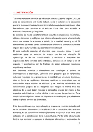 1. JUSTIFICACIÓN

Tal como marca el Currículum de educación primaria (Decreto según CCAA), el
área de conocimiento del medio natural, social y cultural en la educación
primaria tiene como finalidad proporcionar al alumnado los conocimientos y las
herramientas para ubicarse en el entorno donde vive, para aprender a
habitarlo, a respetarlo y a mejorarlo.
El concepto de medio se refiere tanto al conjunto de situaciones, fenómenos,
objetos, elementos o problemas que integran el espacio natural y humanizado
como una manera de acercarse al estudio de la realidad natural y social. El
conocimiento del medio centra su intervención didáctica a facilitar al alumnado
el paso de su cultura vivida a su reconstrucción intelectual.
El área pretende capacitar el alumnado para entender, opinar y tomar
decisiones sobre los aspectos del entorno con los que interactúa. El
aprendizaje ha de ser contextualizado y encarado a interpretar las
experiencias, tanto directas como indirectas, cercanas en el tiempo y en el
espacio, y significativas con la finalidad de poder establecer relaciones
cognitivas y afectivas.
Los diferentes aspectos y dimensiones que constituyen el entorno se
interrelacionan e interactúan. Conviene tener presente que los fenómenos
naturales y sociales no se presentan en la realidad bajo un prisma disciplinar,
sino en forma de problemas, intereses, conflictos o expectativas que se
comprenden mejor cuando se estudian y se analizan relacionando los
conocimientos propios de las disciplinas que integran la misma área, los
objetivos de la cual deben referirse a conceptos propios del medio, a los
aspectos metodológicos y a los hábitos y valores para la convivencia. Para
adquirir dichos objetivos, hemos de preparar al alumnado para que reflexionen
sobre su propio proceso de aprendizaje.


Esta área contribuye muy especialmente al proceso de crecimiento intelectual
de las personas. Juntamente con la educación por la ciudadanía y los derechos
humanos, ha de contribuir de manera preferente a capacitar a los niños para
colaborar en la construcción de la realidad futura. Por lo tanto, el alumnado
tendría que empezar a aprender a plantearse alternativas y propuestas de

                                                                             2
 