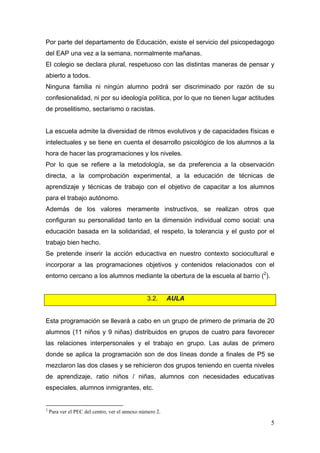 Por parte del departamento de Educación, existe el servicio del psicopedagogo
del EAP una vez a la semana, normalmente mañanas.
El colegio se declara plural, respetuoso con las distintas maneras de pensar y
abierto a todos.
Ninguna familia ni ningún alumno podrá ser discriminado por razón de su
confesionalidad, ni por su ideología política, por lo que no tienen lugar actitudes
de proselitismo, sectarismo o racistas.


La escuela admite la diversidad de ritmos evolutivos y de capacidades físicas e
intelectuales y se tiene en cuenta el desarrollo psicológico de los alumnos a la
hora de hacer las programaciones y los niveles.
Por lo que se refiere a la metodología, se da preferencia a la observación
directa, a la comprobación experimental, a la educación de técnicas de
aprendizaje y técnicas de trabajo con el objetivo de capacitar a los alumnos
para el trabajo autónomo.
Además de los valores meramente instructivos, se realizan otros que
configuran su personalidad tanto en la dimensión individual como social: una
educación basada en la solidaridad, el respeto, la tolerancia y el gusto por el
trabajo bien hecho.
Se pretende inserir la acción educactiva en nuestro contexto sociocultural e
incorporar a las programaciones objetivos y contenidos relacionados con el
entorno cercano a los alumnos mediante la obertura de la escuela al barrio (2).


                                                               3.2.   AULA


Esta programación se llevará a cabo en un grupo de primero de primaria de 20
alumnos (11 niños y 9 niñas) distribuidos en grupos de cuatro para favorecer
las relaciones interpersonales y el trabajo en grupo. Las aulas de primero
donde se aplica la programación son de dos líneas donde a finales de P5 se
mezclaron las dos clases y se rehicieron dos grupos teniendo en cuenta niveles
de aprendizaje, ratio niños / niñas, alumnos con necesidades educativas
especiales, alumnos inmigrantes, etc.

                                                            
2
    Para ver el PEC del centro, ver el annexo número 2.

                                                                                  5
 