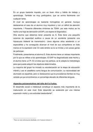 Es un grupo bastante inquieto, con un buen ritmo y hábito de trabajo y
aprendizaje. También es muy participativo, que se anima fácilmente con
cualquier tarea.
El nivel de aprendizajes es bastante homogéneo en general. Aunque
destacamos el caso de un alumno muy impulsivo y con un déficit de atención
importante. I Presenta diferentes síntomas de TDAH, por este motivo se ha
hecho una hoja de derivación al EAP y se espera el diagnóstico.
Otra alumna que debemos tener presente es S. Ésta tiene una pequeña
carencia de capacidad auditiva a causa de un accidente (presenta una
hipoacusia bilateral de transmisión)-. Lleva algunos años asistiendo a un
especialista y ha conseguido alcanzar el nivel de sus compañeros en todo
menos en la expresión oral. En este ámbito se la ve tímida y con pocas ganas
de participar.
Finalmente, presentamos al alumno D. Este alumno tiene un retraso importante
por lo que se refiere a los aprendizajes. El EAP ha diagnosticado este hecho y
el alumno tiene un PI. En el área que nos pertoca, se le adapta la metodología
para que pueda adquirir los objetivos determinados.
La mayoría del grupo ha iniciado su escolarización en la etapa de educación
infantil y usa el castellano como lengua de comunicación. La nacionalidad del
alumnado es española, pero sí destacamos que la procedencia familiar es muy
variada ya que encontramos un porcentaje elevado de diferentes lenguas.


Aspectos psicoevolutivos del niño de 6 a 8 años.
El desarrollo social e intelectual constituye el aspecto más importante de la
maduración en este nivel. Este desarrollo se sostendrá por una intensa
expansión motriz y una actividad desbordante3.




                                                            
3
    Para ver más información detallada, ver el annexo número 3.

                                                                            6
 