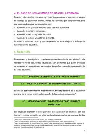 4. EL PASO DE LOS ALUMNOS DE INFANTIL A PRIMARIA
En este ciclo inicial tendremos muy presente que nuestros alumnos provienen
de la etapa de Educación Infantil4, donde no se trabaja por competencias, sino
por capacidades sobre los siguientes ejes:
-      Aprender a ser y actuar de forma cada vez más autónoma.
-      Aprender a pensar y comunicar.
-      Aprender a descubrir y tener iniciativa.
-      Aprender a convivir y habitar en el mundo.
La relación entre ser capaz y ser competente se verá reflejada a lo largo de
nuestro sistema educativo.


5. OBJETIVOS


Entenderemos los objetivos como herramientas de sustentación del diseño y la
realización de las actividades educativas. Son elementos que guían procesos
de enseñanza y aprendizaje, ayudando a los profesores en la organización de
su tarea educativa.


                  5.1.           OBJETIVOS GENERALES DE LA ETAPA DE PRIMARIA5


                5.2.           OBJETIVOS GENERALES DE MEDIO DEL CICLO INICIAL


El área de conocimiento del medio natural, social y cultural de la educación
primaria tiene como objetivo el desarrollo de las aptitudes siguientes6.


                    5.3.           RELACIÓN ENTRE LOS OBJETIVOS Y LAS UNIDADES
                                                               DIDÁCTICAS


Los objetivos expresan lo que queremos que aprendan los alumnos, por eso
han de concretar las aptitudes y las habilidades necesarias para desarrollar las
                                                            
4
  Para ver el currículum de educación infantil, ver el annexo número 4.
5
  Para ver los objetivos generales de etapa extraídos del currículum, ver el annexo número 5.
6
  Para ver los objetivos de medio en el ciclo inicial, ver el annexo número 6. Después de cada objetivo se
podrá ver un paréntesis donde se relacionarán los objetivos generales de la etapa de primaria con los
objetivos generales de medio del ciclo inicial.

                                                                                                         7
 