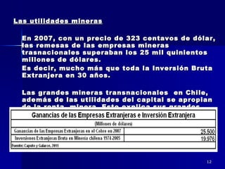 Las utilidades mineras En 2007, con un precio de 323 centavos de dólar, las remesas de las empresas mineras trasnacionales superaban los 25 mil quinientos millones de dólares.  Es decir, mucho más que toda la Inversión Bruta Extranjera en 30 años. Las grandes mineras transnacionales  en Chile, además de las utilidades del capital se apropian de la renta  minera. Esto explica sus grandes ganancias.  