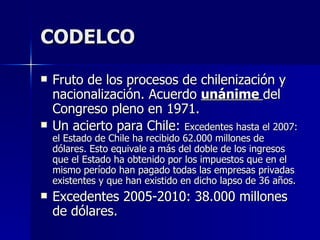 CODELCO Fruto de los procesos de chilenización y nacionalización. Acuerdo  unánime  del Congreso pleno en 1971. Un acierto para Chile:  Excedentes  hasta el 2007: el Estado de Chile ha recibido 62.000 millones de dólares. Esto equivale a más del doble de los ingresos que el Estado ha obtenido por los impuestos que en el mismo período han pagado todas las empresas privadas existentes y que han existido en dicho lapso de 36 años.   Excedentes 2005-2010: 38.000 millones de dólares. 
