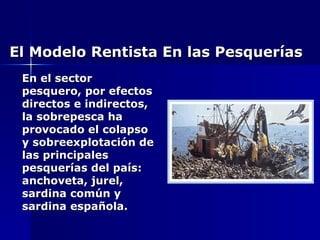 El Modelo Rentista En las Pesquerías En el sector pesquero, por efectos directos e indirectos, la sobrepesca ha provocado el colapso y sobreexplotación de las principales pesquerías del país: anchoveta, jurel, sardina común y sardina española. 