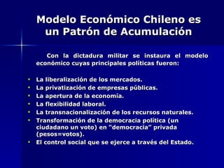 Modelo Económico Chileno es un Patrón de Acumulación Con la dictadura militar se instaura el modelo económico cuyas principales políticas fueron: La liberalización de los mercados. La privatización de empresas públicas. La apertura de la economía. La flexibilidad laboral. La transnacionalización de los recursos naturales. Transformación de la democracia política (un ciudadano un voto) en “democracia” privada (pesos=votos). El control social que se ejerce a través del Estado. 