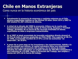 Chile en Manos Extranjeras   Como nunca en la historia económica del país Actualmente la presencia de empresas y capitales externos en el Chile alcanza magnitudes inéditas en los últimos 35 años. Entre 1974 y 2007  la IED totalizó 91.487 millones de dólares. A mitad de la década del 2000 la economía chilena era la cuarta más transnacionalizada del mundo, luego de Hong-Kong, Singapur y Trinidad Tobago.  Alrededor de un tercio de los recursos invertidos en bienes exportables se debe a empresas trasnacionales. En el 2007 el stock acumulado de inversión extranjera directa alcanzó el 64.4% de todo el ingreso producido en Chile (PIB). Muy superior al 48.1% de 1990, al promedio mundial de 27.9% y al de las economías “en desarrollo”, de 29.8%. A pesar de su gran peso en las inversiones y las exportaciones, debido a la alta tecnología que utilizan, el capital extranjero tiene una importancia mucho menor en la generación del empleo y en la oferta de trabajo. Estudios del 2005 calculaban un empleo directo de  400.000 trabajadores y otro indirecto de 123.000. Según la Dirección del Trabajo, dan empleo a menos del 10% de la fuerza de trabajo. 