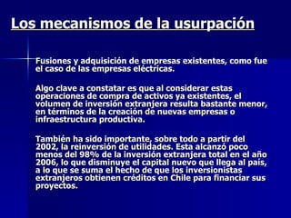 Los mecanismos de la usurpación Fusiones y adquisición de empresas existentes ,  como fue el caso de las empresas eléctricas .  Algo clave a constatar es que al considerar  estas operaciones de compra de activos ya existentes, el volumen de inversión extranjera resulta bastante menor, en términos de la creación de nuevas empresas o infraestructura productiva. También ha sido importante, sobre todo a partir del 2002, la reinversión de utilidades. Esta alcanzó poco menos del 98% de la inversión extranjera total en el año 2006, lo que disminuye el capital nuevo que llega al país, a lo que se suma el hecho de que los inversionistas extranjeros obtienen créditos en Chile para financiar sus proyectos. 