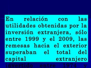 En relación con las utilidades obtenidas por la inversión extranjera, sólo entre 1999 y el 2009, las remesas hacia el exterior superaban el total del capital extranjero invertido entre 1974 y 2008.   
