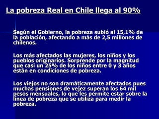 La pobreza Real en Chile llega al 90% Según el Gobierno, la pobreza subió al 15,1% de la población, afectando a más de 2,5 millones de chilenos. Los más afectados las mujeres, los niños y los pueblos originarios. Sorprende por la magnitud que casi un 25% de los niños entre 0 y 3 años están en condiciones de pobreza. Los viejos no son dramáticamente afectados pues muchas pensiones de vejez superan los 64 mil pesos mensuales, lo que les permite estar sobre la línea de pobreza que se utiliza para medir la pobreza. 