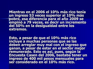 Mientras en el 2006 el 10% más rico tenía un ingreso 53 veces superior al 10% más pobre, esa diferencia para el año 2009 se empinó a 79 veces, es decir un incremento del 50% en la desigualdad entre los extremos.  Esto, a pesar de que el 10% más rico incluye a muchas personas que se las deben arreglar muy mal con el ingreso que ganan, a pesar de estar en el sector mejor remunerado. Esto es así, pues, según la Encuesta Casen del 2006, bastaba tener un ingreso de 400 mil pesos mensuales para ser considerado en el 10% más rico.  