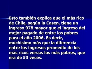 Esto también explica que el más rico de Chile, según la Casen, tiene un ingreso 978 mayor que el ingreso del mejor pagado de entre los pobres para el año 2006. Es decir, muchísimo más que la diferencia entre los ingresos promedio de los más ricos versus los más pobres, que era de 53 veces .  