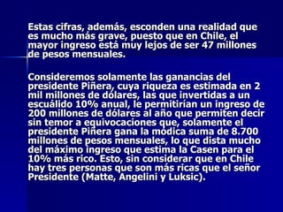 Estas cifras, además, esconden una realidad que es mucho más grave, puesto que en Chile, el mayor ingreso está muy lejos de ser 47 millones de pesos mensuales.  Consideremos solamente las ganancias del presidente Piñera, cuya riqueza es estimada en 2 mil millones de dólares, las que invertidas a un escuálido 10% anual, le permitirían un ingreso de 200 millones de dólares al año que permiten decir sin temor a equivocaciones que, solamente el presidente Piñera gana la módica suma de 8.700 millones de pesos mensuales, lo que dista mucho del máximo ingreso que estima la Casen para el 10% más rico. Esto, sin considerar que en Chile hay tres personas que son más ricas que el señor Presidente (Matte, Angelini y Luksic). 