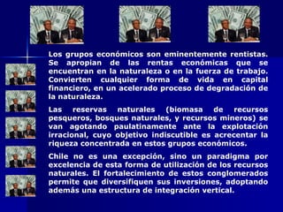 Los grupos económicos son eminentemente rentistas. Se apropian de las rentas económicas que se encuentran en la naturaleza o en la fuerza de trabajo. Convierten cualquier forma de vida en capital financiero, en un acelerado proceso de degradación de la naturaleza. Las reservas naturales (biomasa de recursos pesqueros, bosques naturales, y recursos mineros) se van agotando paulatinamente ante la explotación irracional, cuyo objetivo indiscutible es acrecentar la riqueza concentrada en estos grupos económicos. Chile no es una excepción, sino un paradigma por excelencia de esta forma de utilización de los recursos naturales. El fortalecimiento de estos conglomerados permite que diversifiquen sus inversiones, adoptando además una estructura de integración vertical. 