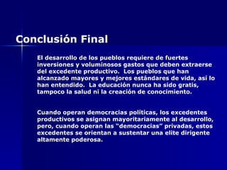 El desarrollo de los pueblos requiere de fuertes inversiones y voluminosos gastos que deben extraerse del excedente productivo.  Los pueblos que han alcanzado mayores y mejores estándares de vida, así lo han entendido.  La educación nunca ha sido gratis, tampoco la salud ni la creación de conocimiento. Cuando operan democracias políticas, los excedentes productivos se asignan mayoritariamente al desarrollo, pero, cuando operan las “democracias” privadas, estos excedentes se orientan a sustentar una elite dirigente altamente poderosa. Conclusión Final 