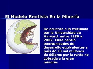 El Modelo Rentista En la Minería De acuerdo a lo calculado por la Universidad de Harvard, entre 1980 y 2002, Chile perdió oportunidades de desarrollo equivalentes a más de 23 mil millones de dólares por la renta no cobrada a la gran minería. 