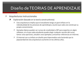 Diseño	
  de	
  TEORIAS	
  DE	
  APRENDIZAJE	
  
ì  Arquitecturas	
  instruccionales	
  
     ì    Exploración	
  (basado	
  en	
  la	
  teoría	
  construc<vista)	
  
           ì  Esta	
  arquitectura	
  implica	
  que	
  el	
  estudiante	
  tenga	
  un	
  gran	
  énfasis	
  en	
  la	
  
                 individualidad	
  de	
  los	
  procesos	
  de	
  aprendizaje	
  y	
  asume	
  que	
  cada	
  uno	
  construye	
  su	
  
                 propio	
  conocimiento.	
  	
  
           ì  Ejemplos	
  gpicos	
  pueden	
  ser	
  cursos	
  de	
  crea<vidad	
  y	
  CBT	
  para	
  expertos	
  en	
  algún	
  
                 sohware,	
  en	
  el	
  que	
  cada	
  estudiante	
  puede	
  elegir	
  cualquier	
  sección	
  del	
  curso,	
  
                 tomar	
  unos	
  ejercicios,	
  estudiar	
  unos	
  ejemplos	
  y	
  encontrar	
  referencias	
  en	
  Internet.	
  
           ì  El	
  Internet	
  con	
  su	
  énfasis	
  en	
  diseño	
  para	
  hipermedios	
  esta	
  haciendo	
  que	
  la	
  
                 popularidad	
  de	
  esta	
  arquitectura	
  aumente	
  en	
  los	
  úl<mos	
  años.	
  
 