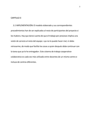 5
CAPITULO 3
3.1 IMPLEMENTACIÓN: El modelo elaborado y sus correspondientes
procedimientos han de ser explicados al resto de participantes del proyecto si
los hubiera. Hay que darse cuenta de que el trabajo por procesos implica una
visión de servicio al resto del equipo: «yo no lo puedo hacer mal, ni debo
retrasarme, de modo que facilite las cosas a quien después debe continuar con
la tarea que yo le he entregado». Este sistema de trabajo cooperativo-
colaborativo es cada vez más utilizado entre docentes de un mismo centro e
incluso de centros diferentes.
 