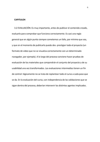 6
CAPITULO4
3.2 EVALUACIÓN: Es muy importante, antes de publicar el contenido creado,
evaluarlo para comprobar que funciona correctamente. Es casi una regla
general que en algún punto siempre cometemos un fallo, por mínimo que sea,
y que en el momento de publicarlo puede des- prestigiar todo el proyecto (un
formato de video que no se visualiza correctamente con un determinado
navegador, por ejemplo). A lo largo del proceso conviene hacer pruebas de
evaluación de los materiales que compondrán el conjunto del proyecto y de su
usabilidad una vez transformados. Las evaluaciones intermedias tienen un fin
de control: lógicamente no se trata de replantear todo el curso a cada paso que
se da. En la evaluación del curso, con independencia de las validaciones que se
sigan dentro del proceso, deberían intervenir los distintos agentes implicados.
 