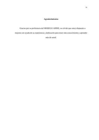 iv
Agradecimientos
Gracias por su preferencia del MODELO ADDIE, no olvide que estoy dispuesto a
mejorar con ayuda de su experiencia y dedicación para tener más conocimiento y aprender
más de usted.
 
