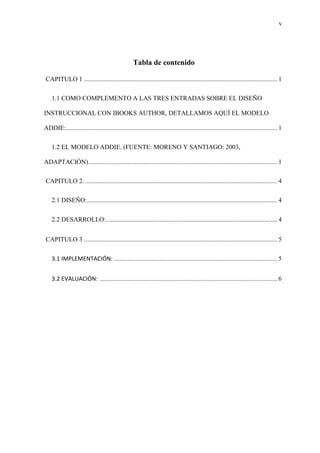 v
Tabla de contenido
CAPITULO 1 ........................................................................................................................ 1
1.1 COMO COMPLEMENTO A LAS TRES ENTRADAS SOBRE EL DISEÑO
INSTRUCCIONAL CON IBOOKS AUTHOR, DETALLAMOS AQUÍ EL MODELO
ADDIE:................................................................................................................................... 1
1.2 EL MODELO ADDIE. (FUENTE: MORENO Y SANTIAGO: 2003,
ADAPTACIÓN)..................................................................................................................... 1
CAPITULO 2. ....................................................................................................................... 4
2.1 DISEÑO:...................................................................................................................... 4
2.2 DESARROLLO:.......................................................................................................... 4
CAPITULO 3 ........................................................................................................................ 5
3.1 IMPLEMENTACIÓN: ..................................................................................................... 5
3.2 EVALUACIÓN: .............................................................................................................. 6
 