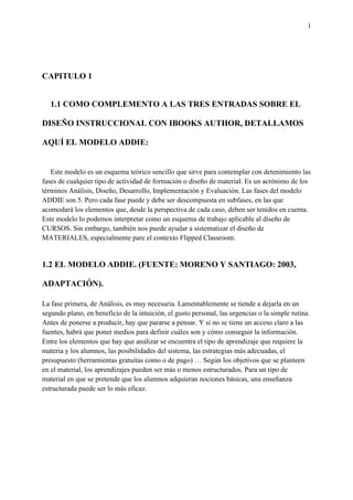 1
CAPITULO 1
1.1 COMO COMPLEMENTO A LAS TRES ENTRADAS SOBRE EL
DISEÑO INSTRUCCIONAL CON IBOOKS AUTHOR, DETALLAMOS
AQUÍ EL MODELO ADDIE:
Este modelo es un esquema teórico sencillo que sirve para contemplar con detenimiento las
fases de cualquier tipo de actividad de formación o diseño de material. Es un acrónimo de los
términos Análisis, Diseño, Desarrollo, Implementación y Evaluación. Las fases del modelo
ADDIE son 5. Pero cada fase puede y debe ser descompuesta en subfases, en las que
acomodará los elementos que, desde la perspectiva de cada caso, deben ser tenidos en cuenta.
Este modelo lo podemos interpretar como un esquema de trabajo aplicable al diseño de
CURSOS. Sin embargo, también nos puede ayudar a sistematizar el diseño de
MATERIALES, especialmente pare el contexto Flipped Classroom.
1.2 EL MODELO ADDIE. (FUENTE: MORENO Y SANTIAGO: 2003,
ADAPTACIÓN).
La fase primera, de Análisis, es muy necesaria. Lamentablemente se tiende a dejarla en un
segundo plano, en beneficio de la intuición, el gusto personal, las urgencias o la simple rutina.
Antes de ponerse a producir, hay que pararse a pensar. Y si no se tiene un acceso claro a las
fuentes, habrá que poner medios para definir cuáles son y cómo conseguir la información.
Entre los elementos que hay que analizar se encuentra el tipo de aprendizaje que requiere la
materia y los alumnos, las posibilidades del sistema, las estrategias más adecuadas, el
presupuesto (herramientas gratuitas como o de pago) … Según los objetivos que se planteen
en el material, los aprendizajes pueden ser más o menos estructurados. Para un tipo de
material en que se pretende que los alumnos adquieran nociones básicas, una enseñanza
estructurada puede ser lo más eficaz.
 