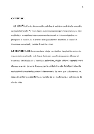 4
CAPITULO 2.
2.1 DISEÑO: Con los datos recogidos en la fase de análisis se puede diseñar un modelo
de material apropiado. Por poner algunos ejemplos exagerados pero representativos, no tiene
sentido hacer un modelo de curso con multimedia avanzada si el tiempo disponible o el
presupuesto es reducido. Es en esta fase en la que deberemos determinar la «escala» en
términos de complejidad y cantidad de material a crear.
2.2 DESARROLLO: Es recomendable trabajar con plantillas. Las plantillas recogen los
requerimientos establecidos en la fase de diseño para todos los componentes del material.
Cuanto más estructurada esté la elaboración del mismo, mayor control se tendrá sobre
el proceso y más garantía de conseguir la calidad deseada. Esta fase incluye la
realización incluye la elección de la herramienta de autor que utilizaremos, los
requerimientos técnicos (formato, tamaño de los multimedia…) y el sistema de
distribución.
 