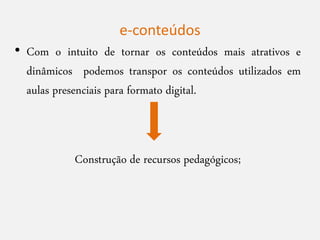 • Com o intuito de tornar os conteúdos mais atrativos e
dinâmicos podemos transpor os conteúdos utilizados em
aulas presenciais para formato digital.
Construção de recursos pedagógicos;
e-conteúdos
 