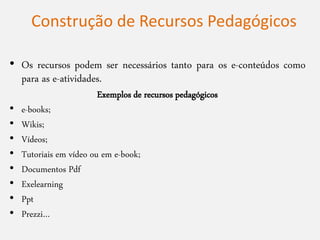 • Os recursos podem ser necessários tanto para os e-conteúdos como
para as e-atividades.
Exemplos de recursos pedagógicos
• e-books;
• Wikis;
• Vídeos;
• Tutoriais em vídeo ou em e-book;
• Documentos Pdf
• Exelearning
• Ppt
• Prezzi…
Construção de Recursos Pedagógicos
 