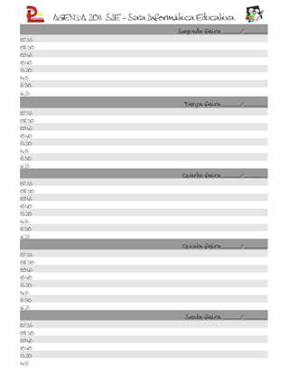 AGENDA 2011 SIE – Sala Informática Educativa
                                       Segunda-feira ______/________
07:35-
08:30-
09:45-
10:40-
13:20-
14:15-
15:30-

16:25-

                                        Terça-feira ______/________
07:35-
08:30-
09:45-
10:40-
13:20-
14:15-
15:30-
16:25-

                                        Quarta-feira ______/________
07:35-
08:30-
09:45-
10:40-
13:20-
14:15-
15:30-
16:25-

                                        Quinta-feira ______/________
07:35-
08:30-
09:45-
10:40-
13:20-
14:15-
15:30-
16:25-

                                         Sexta-feira ______/________
07:35-
08:30-
09:45-
10:40-
13:20-
14:15-
 