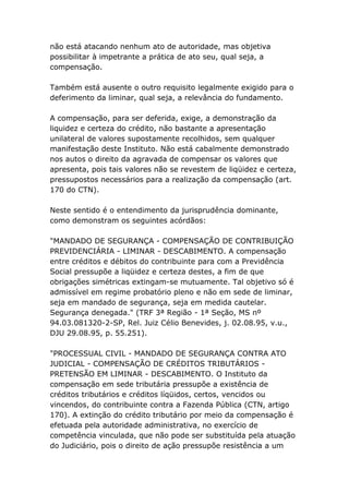 não está atacando nenhum ato de autoridade, mas objetiva
possibilitar à impetrante a prática de ato seu, qual seja, a
compensação.
Também está ausente o outro requisito legalmente exigido para o
deferimento da liminar, qual seja, a relevância do fundamento.
A compensação, para ser deferida, exige, a demonstração da
liquidez e certeza do crédito, não bastante a apresentação
unilateral de valores supostamente recolhidos, sem qualquer
manifestação deste Instituto. Não está cabalmente demonstrado
nos autos o direito da agravada de compensar os valores que
apresenta, pois tais valores não se revestem de liqüidez e certeza,
pressupostos necessários para a realização da compensação (art.
170 do CTN).
Neste sentido é o entendimento da jurisprudência dominante,
como demonstram os seguintes acórdãos:
"MANDADO DE SEGURANÇA - COMPENSAÇÃO DE CONTRIBUIÇÃO
PREVIDENCIÁRIA - LIMINAR - DESCABIMENTO. A compensação
entre créditos e débitos do contribuinte para com a Previdência
Social pressupõe a liqüidez e certeza destes, a fim de que
obrigações simétricas extingam-se mutuamente. Tal objetivo só é
admissível em regime probatório pleno e não em sede de liminar,
seja em mandado de segurança, seja em medida cautelar.
Segurança denegada." (TRF 3ª Região - 1ª Seção, MS nº
94.03.081320-2-SP, Rel. Juiz Célio Benevides, j. 02.08.95, v.u.,
DJU 29.08.95, p. 55.251).
"PROCESSUAL CIVIL - MANDADO DE SEGURANÇA CONTRA ATO
JUDICIAL - COMPENSAÇÃO DE CRÉDITOS TRIBUTÁRIOS -
PRETENSÃO EM LIMINAR - DESCABIMENTO. O Instituto da
compensação em sede tributária pressupõe a existência de
créditos tributários e créditos líqüidos, certos, vencidos ou
vincendos, do contribuinte contra a Fazenda Pública (CTN, artigo
170). A extinção do crédito tributário por meio da compensação é
efetuada pela autoridade administrativa, no exercício de
competência vinculada, que não pode ser substituída pela atuação
do Judiciário, pois o direito de ação pressupõe resistência a um
 