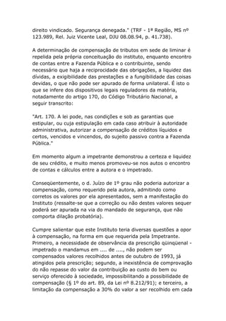 direito vindicado. Segurança denegada." (TRF - 1ª Região, MS nº
123.989, Rel. Juiz Vicente Leal, DJU 08.08.94, p. 41.738).
A determinação de compensação de tributos em sede de liminar é
repelida pela própria conceituação do instituto, enquanto encontro
de contas entre a Fazenda Pública e o contribuinte, sendo
necessário que haja a reciprocidade das obrigações, a liquidez das
dívidas, a exigibilidade das prestações e a fungibilidade das coisas
devidas, o que não pode ser apurado de forma unilateral. É isto o
que se infere dos dispositivos legais reguladores da matéria,
notadamente do artigo 170, do Código Tributário Nacional, a
seguir transcrito:
"Art. 170. A lei pode, nas condições e sob as garantias que
estipular, ou cuja estipulação em cada caso atribuir à autoridade
administrativa, autorizar a compensação de créditos líquidos e
certos, vencidos e vincendos, do sujeito passivo contra a Fazenda
Pública."
Em momento algum a impetrante demonstrou a certeza e liquidez
de seu crédito, e muito menos promoveu-se nos autos o encontro
de contas e cálculos entre a autora e o impetrado.
Conseqüentemente, o d. Juízo de 1º grau não poderia autorizar a
compensação, como requerido pela autora, admitindo como
corretos os valores por ela apresentados, sem a manifestação do
Instituto (ressalte-se que a correção ou não destes valores sequer
poderá ser apurada na via do mandado de segurança, que não
comporta dilação probatória).
Cumpre salientar que este Instituto teria diversas questões a opor
à compensação, na forma em que requerida pela Impetrante.
Primeiro, a necessidade de observância da prescrição qüinqüenal -
impetrado o mandamus em .... de ...., não podem ser
compensados valores recolhidos antes de outubro de 1993, já
atingidos pela prescrição; segundo, a inexistência de comprovação
do não repasse do valor da contribuição ao custo do bem ou
serviço oferecido à sociedade, impossibilitando a possibilidade de
compensação (§ 1º do art. 89, da Lei nº 8.212/91); e terceiro, a
limitação da compensação a 30% do valor a ser recolhido em cada
 