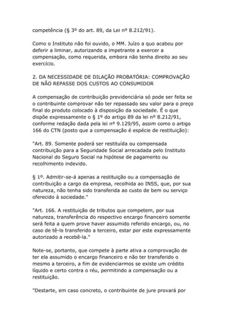 competência (§ 3º do art. 89, da Lei nº 8.212/91).
Como o Instituto não foi ouvido, o MM. Juízo a quo acabou por
deferir a liminar, autorizando a impetrante a exercer a
compensação, como requerida, embora não tenha direito ao seu
exercício.
2. DA NECESSIDADE DE DILAÇÃO PROBATÓRIA: COMPROVAÇÃO
DE NÃO REPASSE DOS CUSTOS AO CONSUMIDOR
A compensação de contribuição previdenciária só pode ser feita se
o contribuinte comprovar não ter repassado seu valor para o preço
final do produto colocado à disposição da sociedade. É o que
dispõe expressamente o § 1º do artigo 89 da lei nº 8.212/91,
conforme redação dada pela lei nº 9.129/95, assim como o artigo
166 do CTN (posto que a compensação é espécie de restituição):
"Art. 89. Somente poderá ser restituída ou compensada
contribuição para a Seguridade Social arrecadada pelo Instituto
Nacional do Seguro Social na hipótese de pagamento ou
recolhimento indevido.
§ 1º. Admitir-se-á apenas a restituição ou a compensação de
contribuição a cargo da empresa, recolhida ao INSS, que, por sua
natureza, não tenha sido transferida ao custo de bem ou serviço
oferecido à sociedade."
"Art. 166. A restituição de tributos que competem, por sua
natureza, transferência do respectivo encargo financeiro somente
será feita a quem prove haver assumido referido encargo, ou, no
caso de tê-lo transferido a terceiro, estar por este expressamente
autorizado a recebê-la."
Note-se, portanto, que compete à parte ativa a comprovação de
ter ela assumido o encargo financeiro e não ter transferido o
mesmo a terceiro, a fim de evidenciarmos se existe um crédito
líquido e certo contra o réu, permitindo a compensação ou a
restituição.
"Destarte, em caso concreto, o contribuinte de jure provará por
 