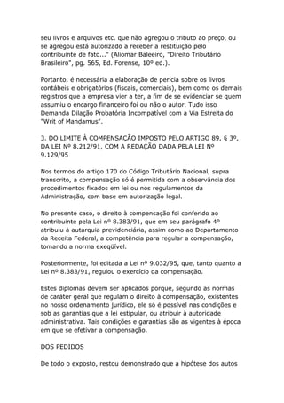 seu livros e arquivos etc. que não agregou o tributo ao preço, ou
se agregou está autorizado a receber a restituição pelo
contribuinte de fato..." (Aliomar Baleeiro, "Direito Tributário
Brasileiro", pg. 565, Ed. Forense, 10º ed.).
Portanto, é necessária a elaboração de perícia sobre os livros
contábeis e obrigatórios (fiscais, comerciais), bem como os demais
registros que a empresa vier a ter, a fim de se evidenciar se quem
assumiu o encargo financeiro foi ou não o autor. Tudo isso
Demanda Dilação Probatória Incompatível com a Via Estreita do
"Writ of Mandamus".
3. DO LIMITE À COMPENSAÇÃO IMPOSTO PELO ARTIGO 89, § 3º,
DA LEI Nº 8.212/91, COM A REDAÇÃO DADA PELA LEI Nº
9.129/95
Nos termos do artigo 170 do Código Tributário Nacional, supra
transcrito, a compensação só é permitida com a observância dos
procedimentos fixados em lei ou nos regulamentos da
Administração, com base em autorização legal.
No presente caso, o direito à compensação foi conferido ao
contribuinte pela Lei nº 8.383/91, que em seu parágrafo 4º
atribuiu à autarquia previdenciária, assim como ao Departamento
da Receita Federal, a competência para regular a compensação,
tomando a norma exeqüível.
Posteriormente, foi editada a Lei nº 9.032/95, que, tanto quanto a
Lei nº 8.383/91, regulou o exercício da compensação.
Estes diplomas devem ser aplicados porque, segundo as normas
de caráter geral que regulam o direito à compensação, existentes
no nosso ordenamento jurídico, ele só é possível nas condições e
sob as garantias que a lei estipular, ou atribuir à autoridade
administrativa. Tais condições e garantias são as vigentes à época
em que se efetivar a compensação.
DOS PEDIDOS
De todo o exposto, restou demonstrado que a hipótese dos autos
 