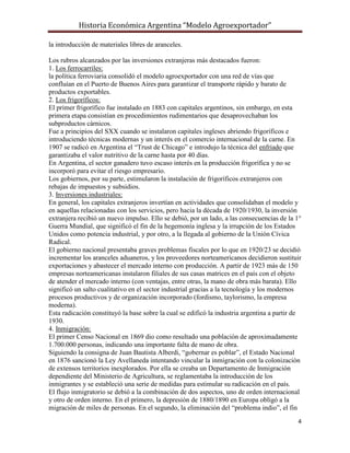 Historia Económica Argentina “Modelo Agroexportador”

la introducción de materiales libres de aranceles.

Los rubros alcanzados por las inversiones extranjeras más destacados fueron:
1. Los ferrocarriles:
la política ferroviaria consolidó el modelo agroexportador con una red de vías que
confluían en el Puerto de Buenos Aires para garantizar el transporte rápido y barato de
productos exportables.
2. Los frigoríficos:
El primer frigorífico fue instalado en 1883 con capitales argentinos, sin embargo, en esta
primera etapa consistían en procedimientos rudimentarios que desaprovechaban los
subproductos cárnicos.
Fue a principios del SXX cuando se instalaron capitales ingleses abriendo frigoríficos e
introduciendo técnicas modernas y un interés en el comercio internacional de la carne. En
1907 se radicó en Argentina el “Trust de Chicago” e introdujo la técnica del enfriado que
garantizaba el valor nutritivo de la carne hasta por 40 días.
En Argentina, el sector ganadero tuvo escaso interés en la producción frigorífica y no se
incorporó para evitar el riesgo empresario.
Los gobiernos, por su parte, estimularon la instalación de frigoríficos extranjeros con
rebajas de impuestos y subsidios.
3. Inversiones industriales:
En general, los capitales extranjeros invertían en actividades que consolidaban el modelo y
en aquellas relacionadas con los servicios, pero hacia la década de 1920/1930, la inversión
extranjera recibió un nuevo impulso. Ello se debió, por un lado, a las consecuencias de la 1°
Guerra Mundial, que significó el fin de la hegemonía inglesa y la irrupción de los Estados
Unidos como potencia industrial, y por otro, a la llegada al gobierno de la Unión Cívica
Radical.
El gobierno nacional presentaba graves problemas fiscales por lo que en 1920/23 se decidió
incrementar los aranceles aduaneros, y los proveedores norteamericanos decidieron sustituir
exportaciones y abastecer el mercado interno con producción. A partir de 1923 más de 150
empresas norteamericanas instalaron filiales de sus casas matrices en el país con el objeto
de atender el mercado interno (con ventajas, entre otras, la mano de obra más barata). Ello
significó un salto cualitativo en el sector industrial gracias a la tecnología y los modernos
procesos productivos y de organización incorporado (fordismo, taylorismo, la empresa
moderna).
Esta radicación constituyó la base sobre la cual se edificó la industria argentina a partir de
1930.
4. Inmigración:
El primer Censo Nacional en 1869 dio como resultado una población de aproximadamente
1.700.000 personas, indicando una importante falta de mano de obra.
Siguiendo la consigna de Juan Bautista Alberdi, “gobernar es poblar”, el Estado Nacional
en 1876 sancionó la Ley Avellaneda intentando vincular la inmigración con la colonización
de extensos territorios inexplorados. Por ella se creaba un Departamento de Inmigración
dependiente del Ministerio de Agricultura, se reglamentaba la introducción de los
inmigrantes y se estableció una serie de medidas para estimular su radicación en el país.
El flujo inmigratorio se debió a la combinación de dos aspectos, uno de orden internacional
y otro de orden interno. En el primero, la depresión de 1880/1890 en Europa obligó a la
migración de miles de personas. En el segundo, la eliminación del “problema indio”, el fin
                                                                                            4
 