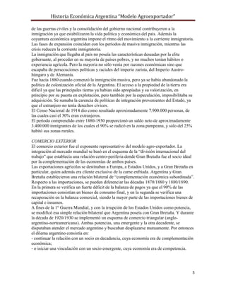 Historia Económica Argentina “Modelo Agroexportador”

de las guerras civiles y la consolidación del gobierno nacional contribuyeron a la
inmigración ya que estabilizaron la vida política y económica del país. Además la
coyuntura económica argentina impone el ritmo del movimiento a la corriente inmigratoria.
Las fases de expansión coinciden con los períodos de masiva inmigración, mientras las
crisis reducen la corriente inmigratoria.
La inmigración que llegaba al país no poseía las características deseadas por la elite
gobernante, al proceder en su mayoría de países pobres, y no muchos tenían hábitos o
experiencia agrícola. Pero la mayoría no sólo venía por razones económicas sino que
escapaba de persecuciones políticas y raciales del imperio zarista, del Imperio Austro-
húngaro y de Alemania.
Fue hacia 1880 cuando comenzó la inmigración masiva, pero ya se había abandonado la
política de colonización oficial de la Argentina. El acceso a la propiedad de la tierra era
difícil ya que las principales tierras ya habían sido apropiadas y su valorización, en
principio por su puesta en explotación, pero también por la especulación, imposibilitaba su
adquisición. Se sumaba la carencia de políticas de integración provenientes del Estado, ya
que el extranjero no tenía derechos cívicos.
El Censo Nacional de 1914 dio como resultado aproximadamente 7.900.000 personas, de
las cuales casi el 30% eran extranjeros.
El período comprendido entre 1880-1930 proporcionó un saldo neto de aproximadamente
3.400.000 inmigrantes de los cuales el 90% se radicó en la zona pampeana, y sólo del 25%
habitó sus zonas rurales.

COMERCIO EXTERIOR
El comercio exterior fue el exponente representativo del modelo agro-exportador. La
integración al mercado mundial se basó en el esquema de la “división internacional del
trabajo” que establecía una relación centro-periferia donde Gran Bretaña fue el socio ideal
por la complementación de las economías de ambos países.
Las exportaciones agrícolas se destinaban a Europa, a Estados Unidos, y a Gran Bretaña en
particular, quien además era cliente exclusivo de la carne enfriada. Argentina y Gran
Bretaña establecieron una relación bilateral de “complementación económica subordinada”.
Respecto a las importaciones, se pueden diferenciar las décadas 1870/1880 y 1880/1890.
En la primera se verifica un fuerte déficit de la balanza de pagos ya que el 90% de las
importaciones consistían en bienes de consumo final, y en la segunda se verifica una
recuperación en la balanza comercial, siendo la mayor parte de las importaciones bienes de
capital e insumos.
A fines de la 1° Guerra Mundial, y con la irrupción de los Estados Unidos como potencia,
se modificó esa simple relación bilateral que Argentina poseía con Gran Bretaña. Y durante
la década de 1920/1930 se implementó un esquema de comercio triangular (anglo-
argentino-norteamericano). Ambas potencias, una emergente y la otra decadente, se
disputaban atender el mercado argentino y buscaban desplazarse mutuamente. Por entonces
el dilema argentino consistía en:
- continuar la relación con un socio en decadencia, cuya economía era de complementación
económica;
- o iniciar una vinculación con un socio emergente, cuya economía era de competencia.




                                                                                          5
 