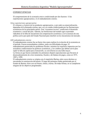Historia Económica Argentina “Modelo Agroexportador”

   CONSECUENCIAS

   El comportamiento de la economía estuvo condicionado por dos factores: 1) las
   exportaciones agropecuarias y 2) el endeudamiento externo.

1)Las exportaciones agropecuarias
   El volumen y el precio de los productos agropecuarios, y por ende su comercialización,
   dependían de la demanda externa, que a su vez estaba condicionada por las fluctuaciones
   económicas de los principales países. Esta “coyuntura inversa” condicionó el desarrollo
   económico y social del país. Además, las limitaciones del modelo agro-exportador
   radicaban en la falta de mecanismos de compensación económica y en la ausencia de una
   política activa por parte del Estado Nacional para interferir en los mecanismos de mercado.

2)El endeudamiento externo
   El endeudamiento externo fue un factor clave para explicar la evolución de la economía en
   el período. Fueron acumulándose créditos, junto con dificultades de pago. El
   endeudamiento potenciaba los problemas fiscales, mientras los requisitos impuestos por los
   acreedores condicionaron las políticas económicas, y los créditos que debían servir para
   suplir la falta de capital para el desarrollo, se convirtieron en una traba mayor.
   La forma en que fueron contraídos los préstamos disparó especulaciones que llevaron al
   desencadenamiento de crisis monetarias, fiscales y de balance de pagos, como en 1873,
   1885 y 1890.
   El endeudamiento externo se origina con el empréstito Baring, entre cuyos destinos se
   encontraba la construcción del puerto. El pago del préstamo estaba garantizado por el
   Estado de Buenos Aires con sus bienes, rentas y tierras. De todas formas, no se cumplieron
   ninguno de los objetivos programados.




                                                                                             6
 