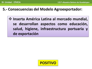 5.- Consecuencias del Modelo Agroexportador:
 Inserta América Latina al mercado mundial,
se desarrollan aspectos como educación,
salud, higiene, infraestructura portuaria y
de exportación
POSITIVO
IX- Unidad : CÍVICA I.E.P «Nuestra Señora de Guadalupe»
 