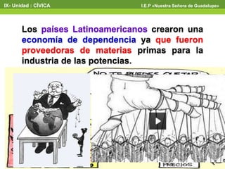 Los países Latinoamericanos crearon una
economía de dependencia ya que fueron
proveedoras de materias primas para la
industria de las potencias.
IX- Unidad : CÍVICA I.E.P «Nuestra Señora de Guadalupe»
 
