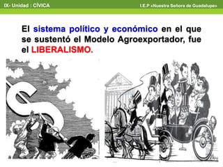 El sistema político y económico en el que
se sustentó el Modelo Agroexportador, fue
el LIBERALISMO.
IX- Unidad : CÍVICA I.E.P «Nuestra Señora de Guadalupe»
 