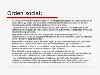 Orden social:
   Se intenta intervenir en el orden social, a fin de lograr sociedades más equitativas. En los
    casos donde ya existía una estructura capitalista industriales avanzadas, madura un
    dirigismo económico imperativo para hacer frente a la crisis.
     Otra alternativa es el socialismo revolucionario, con doctrinas socialistas salidas del
    marxismo en búsqueda de una sociedad igualitaria, suprimiendo la propiedad privada de
    los medios de producción.
    Este modelo se concretó en áreas marginales, incipientemente capitalistas e
    industrializadas, como un proyecto internacional de reordenamiento social, así definidas
    como “dictadura del proletariado”.
    Este modelo tendrá sus particularidades según el lugar dónde se desarrolla, pero todos
    tenderán a la capacitación y educación de toda la sociedad igualitariamente.
    Pero el hecho de enfrentar el cerco hostil de naciones capitalistas, lleva burocratización
    creciente y a disponer enormes sumas para fines militares.
    Otra alternativa esta surgiendo en naciones atrasadas que luchan por
    autonomía económica y política y procuran encaminarse a un modelo que les facilite la
    industrialización y el desarrollo. Este modelo es el Nacionalismo Modernizador.
     Este modelo fundado en principios estructurales de inspiración principalmente
    socialista, como la movilización popular para el esfuerzo del desarrollo, preservando el
    sistema de lucro como principio ordenador de la economía de los demás sectores.
 