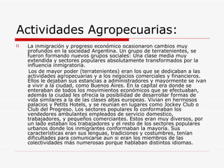 Actividades Agropecuarias:
   La inmigración y progreso económico ocasionaron cambios muy
    profundos en la sociedad Argentina. Un grupo de terratenientes, se
    fueron formando nuevos grupos sociales: Una clase media muy
    extendida y sectores populares absolutamente transformados por la
    influencia inmigratoria.
     Los de mayor poder (terratenientes) eran los que se dedicaban a las
    actividades agropecuarias y a los negocios comerciales y financieros.
    Ellos le dejaban sus estancias a administradores y mayormente se ivan
    a vivir a la ciudad, como Buenos Aires. En la capital era donde se
    enteraban de todos los movimientos económicos que se efectuaban,
    además la ciudad les ofrecía la posibilidad de desarrollar formas de
    vida similares a la de las clases altas europeas. Vivian en hermosos
    palacios y Petits Hotels, y se reunían en lugares como Jockey Club o
    Club del Progreso. Los sectores populares lo conformaban los
    vendedores ambulantes empleados de servicio domestico,
    trabajadores, y pequeños comerciantes. Estos eran muy diversos, por
    un lado estaban los trabajadores y el resto de los sectores populares
    urbanos donde los inmigrantes conformaban la mayoría. Sus
    características eran sus lenguas, tradiciones y costumbres, tenían
    dificultades para comunicarse aun si eran los miembros de las
    colectividades más numerosas porque hablaban distintos idiomas.
 