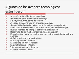 Algunos de los avances tecnológicos
estos fueron:
    Inversión y difusión de las maquinas.
    Bombas de agua y elevadores de carga.
    Se amplió la producción de carbón.
    El vapor fue convertido en energía mecánica.
    Se multiplico la productividad de la teneduría y metalurgia.
    La locomotora revoluciono los transportes y el navío de vapor.
    Nuevas fuentes de energía, petróleo y electricidad.
    Desarrollo de los medios masivos de comunicación
    Mecanización y auto mecanización, mecanización de la agricultura
    y minas.
    Química aplicada a la agricultura.
    Motor a gasolina - Daimler.
    El telégrafo sin hilo - Marconi
    La ametralladora - Maxim.
   El tanque de guerra - Burstyn.
    El motor Diesel - Diesel.
 