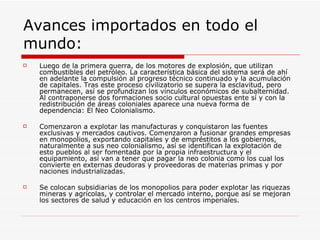 Avances importados en todo el
mundo:
   Luego de la primera guerra, de los motores de explosión, que utilizan
    combustibles del petróleo. La característica básica del sistema será de ahí
    en adelante la compulsión al progreso técnico continuado y la acumulación
    de capitales. Tras este proceso civilizatorio se supera la esclavitud, pero
    permanecen, así se profundizan los vínculos económicos de subalternidad.
    Al contraponerse dos formaciones socio cultural opuestas ente sí y con la
    redistribución de áreas coloniales aparece una nueva forma de
    dependencia: El Neo Colonialismo.

   Comenzaron a explotar las manufacturas y conquistaron las fuentes
    exclusivas y mercados cautivos. Comenzaron a fusionar grandes empresas
    en monopolios, exportando capitales y de empréstitos a los gobiernos,
    naturalmente a sus neo colonialismo, así se identifican la explotación de
    esto pueblos al ser fomentada por la propia infraestructura y el
    equipamiento, así van a tener que pagar la neo colonia como los cual los
    convierte en externas deudoras y proveedoras de materias primas y por
    naciones industrializadas.

   Se colocan subsidiarias de los monopolios para poder explotar las riquezas
    mineras y agrícolas, y controlar el mercado interno, porque así se mejoran
    los sectores de salud y educación en los centros imperiales.
 