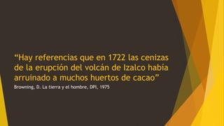 “Hay referencias que en 1722 las cenizas
de la erupción del volcán de Izalco había
arruinado a muchos huertos de cacao”
Browning, D. La tierra y el hombre, DPI, 1975
 