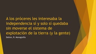 A los próceres les interesaba la
independencia sí y solo sí quedaba
sin moverse el sistema de
explotación de la tierra (y la gente)
Dalton, R. Monografía
 