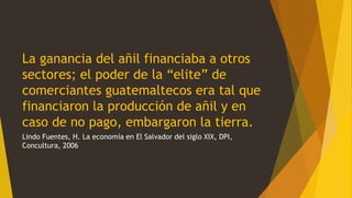 La ganancia del añil financiaba a otros
sectores; el poder de la “elite” de
comerciantes guatemaltecos era tal que
financiaron la producción de añil y en
caso de no pago, embargaron la tierra.
Lindo Fuentes, H. La economía en El Salvador del siglo XIX, DPI,
Concultura, 2006
 
