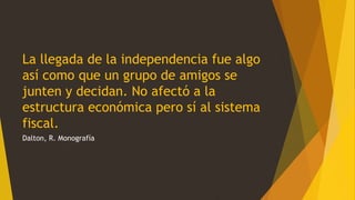 La llegada de la independencia fue algo
así como que un grupo de amigos se
junten y decidan. No afectó a la
estructura económica pero sí al sistema
fiscal.
Dalton, R. Monografía
 