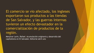 El comercio se vio afectado, los ingleses
exportaron sus productos a las tiendas
de San Salvador, y las guerras internas
tuvieron un efecto devastador en la
comercialización de productos de la
región.
Menjívar Larín, Rafael. Acumulación originaria y desarrollo del
capitalismo en El Salvador. Editorial abril uno
 
